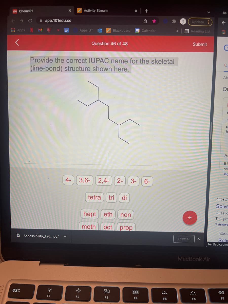 101 Chem101
Activity Stream
+
Bb
->
i app.101edu.co
Update :
! Apps
Apps UT
Blackboard
22 Calendar
E Reading List
Question 46 of 48
Submit
Provide the correct IUPAC name for the skeletal
(line-bond) structure shown here.
Ab
Qu
An
IU.
ре
Mo
4- 3,6-| 2,4- 2-
3-
6-
tetra
tri
di
https://
Solve
hept eth
Questia
non
This pro
1 answe
meth
oct
prop
https:/
A Accessibility_Let...pdf
Show All
Solv
bartleby.com/
MacBook Air
esc
F1
F2
F3
F4
F5
F6
F7
