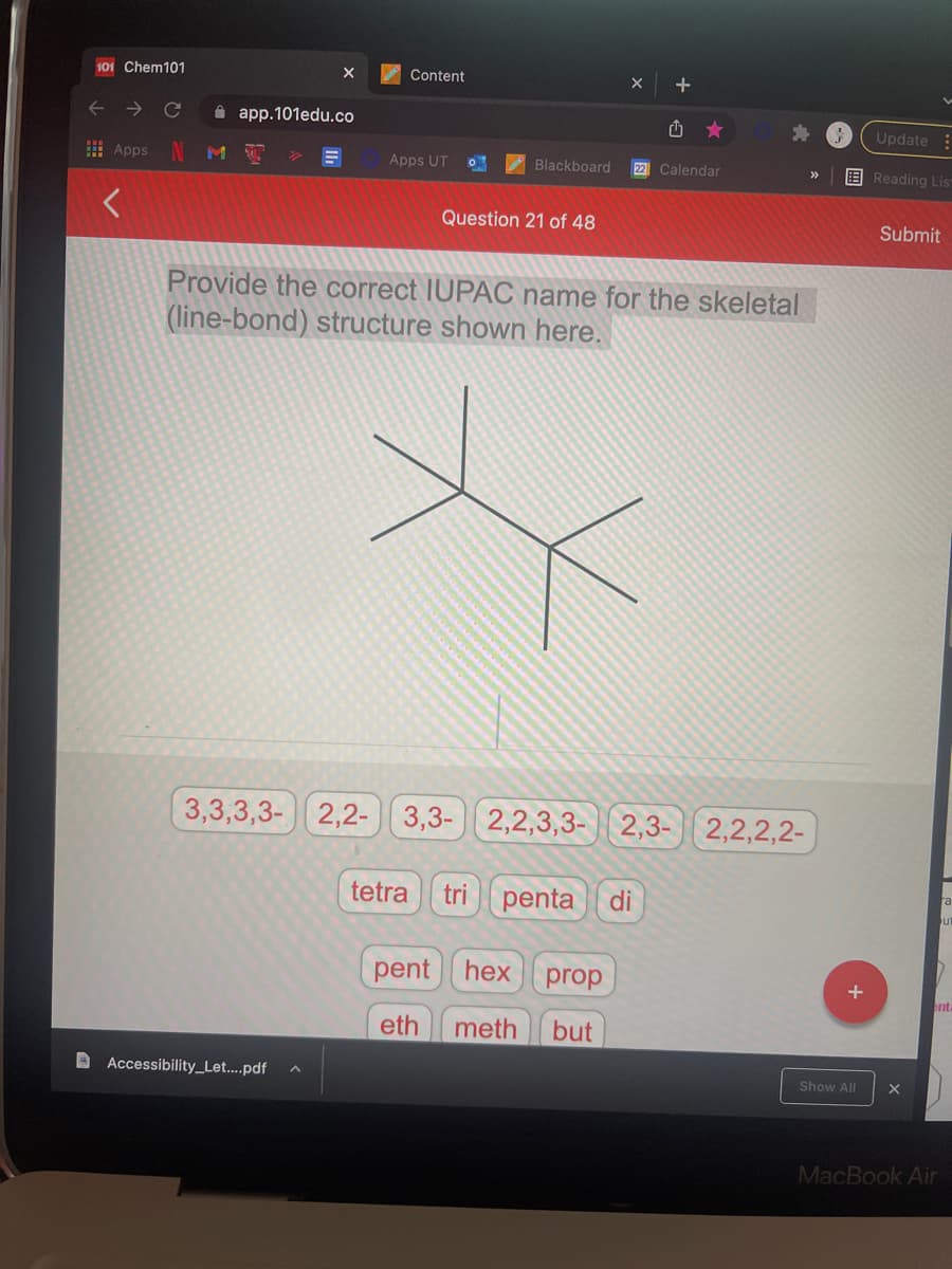 101 Chem101
Content
->
A app.101edu.co
Update :
I Apps
Apps UT
Blackboard
22 Calendar
EReading Lis
>>
Question 21 of 48
Submit
Provide the correct IUPAC name for the skeletal
(line-bond) structure shown here.
3,3,3,3- 2,2- 3,3- 2,2,3,3- 2,3-
2,2,2,2-
tetra
tri
penta
di
pent hex
prop
eth
meth
but
D Accessibility_Let....pdf
Show All
MacBook Air
