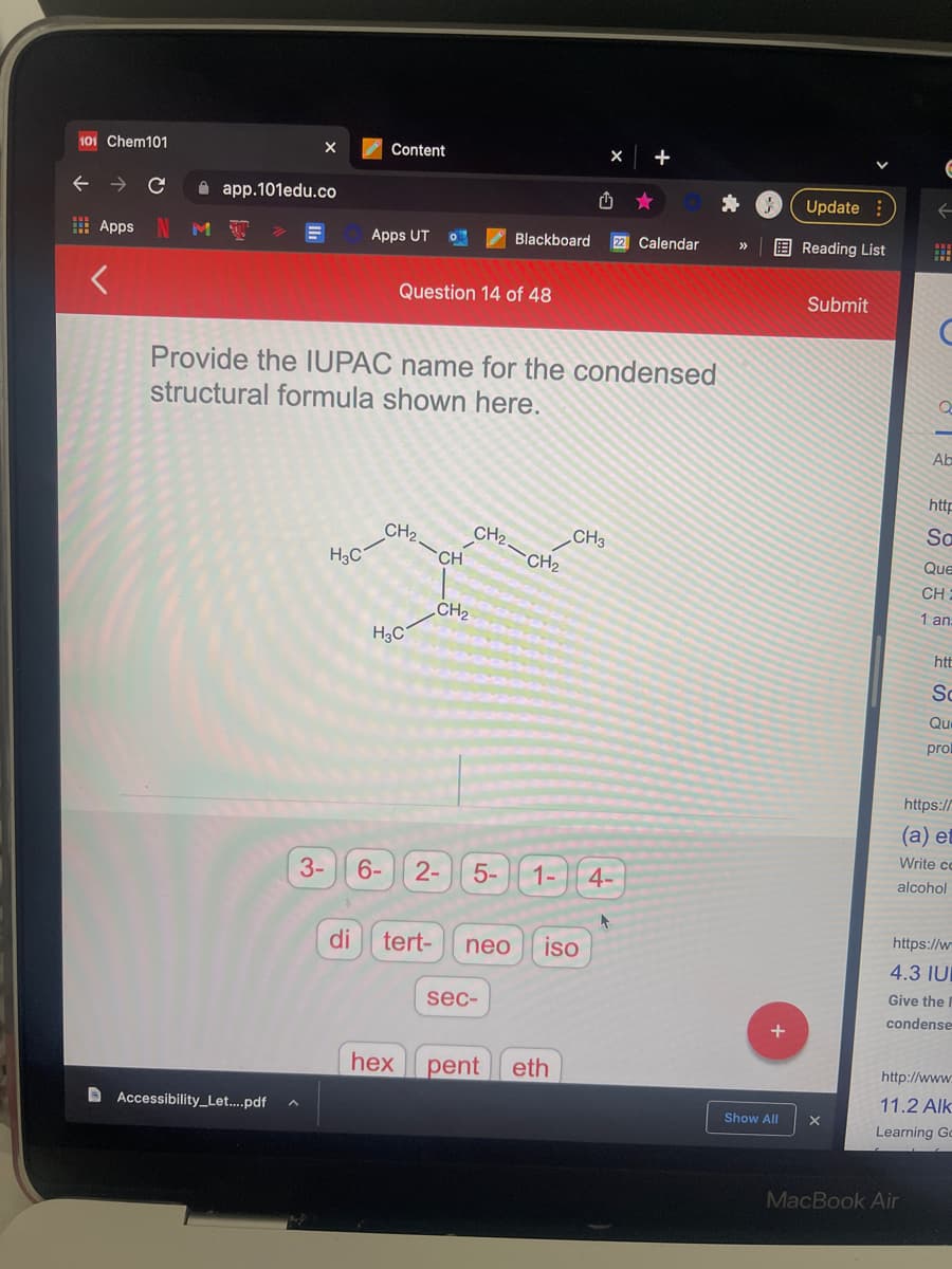 101 Chem101
Content
+
app.101edu.co
Update:
E Apps
Apps UT
Blackboard
22 Calendar
E Reading List
Question 14 of 48
Submit
Provide the IUPAC name for the condensed
structural formula shown here.
Ab
http
CH2.
Sa
CH2
H3C
CH3
CH2
CH
Que
CH
CH2
1 an:
H3C
htt
Sc
Qu
pro
https://
(а) е‑
Write cc
3-
6-
2-
5-
1-
4-
alcohol
https://w
di
tert-
neo
iso
4.3 IU
Give the
sec-
condense
hex
pent
eth
http://www.
11.2 Alk
D Accessibility_Let...pdf
Show All
Learning Gc
MacBook Air
