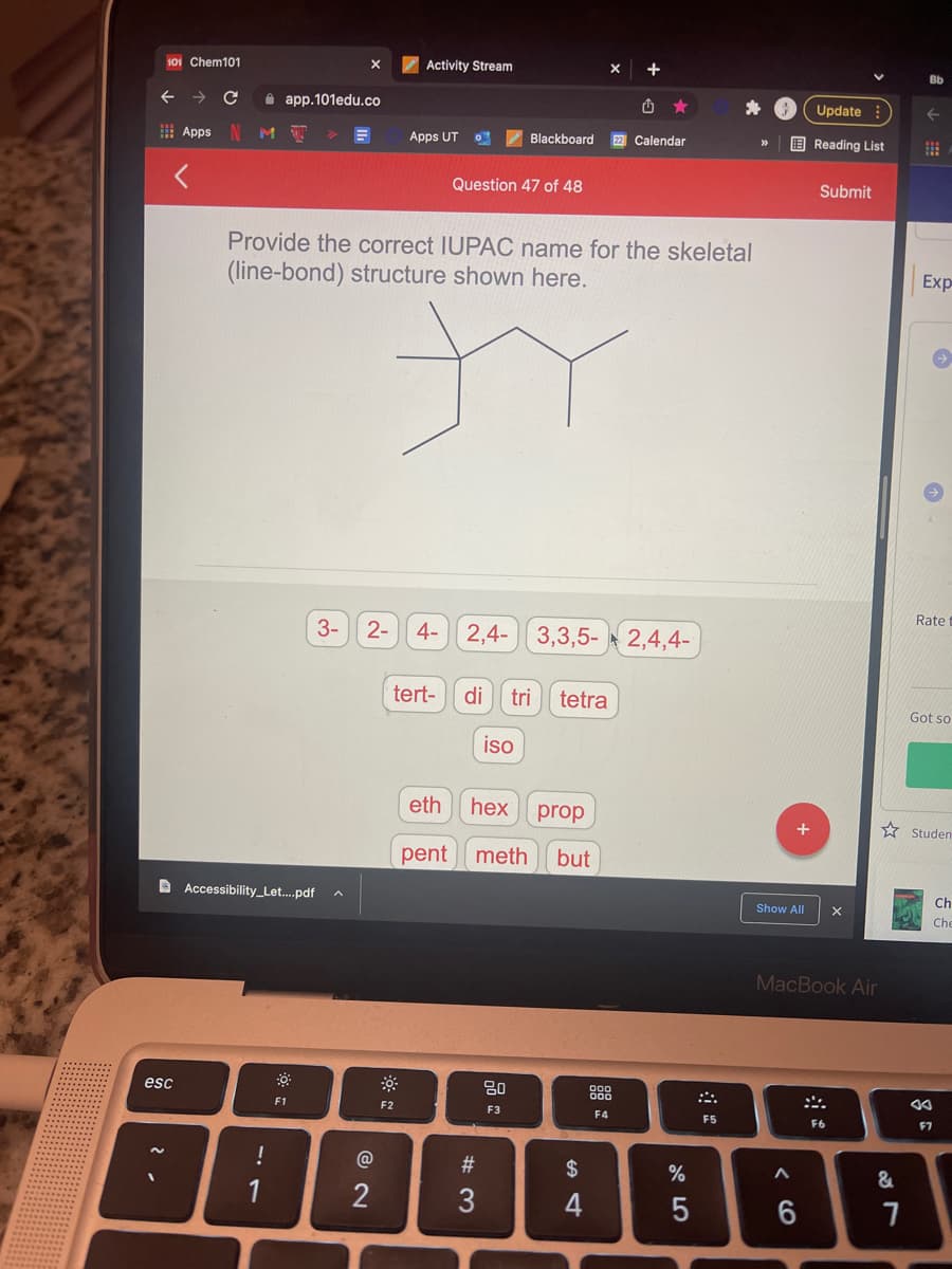 101 Chem101
Activity Stream
Bb
A app.101edu.co
Update
E Apps
Blackboard
22 Calendar
E Reading List
>>
Apps UT
Question 47 of 48
Submit
Provide the correct IUPAC name for the skeletal
Exp
(line-bond) structure shown here.
Rate
3-
2-
4-
2,4-
3,3,5- 2,4,4-
tert-
di
tri
tetra
Got so
iso
eth
hex
prop
* Studen
pent
meth
but
Ch
D Accessibility_Let....pdf a
Show All
Che
MacBook Air
esc
888
F1
F2
F3
F4
F5
F6
F7
#3
$
2
4
< CO
