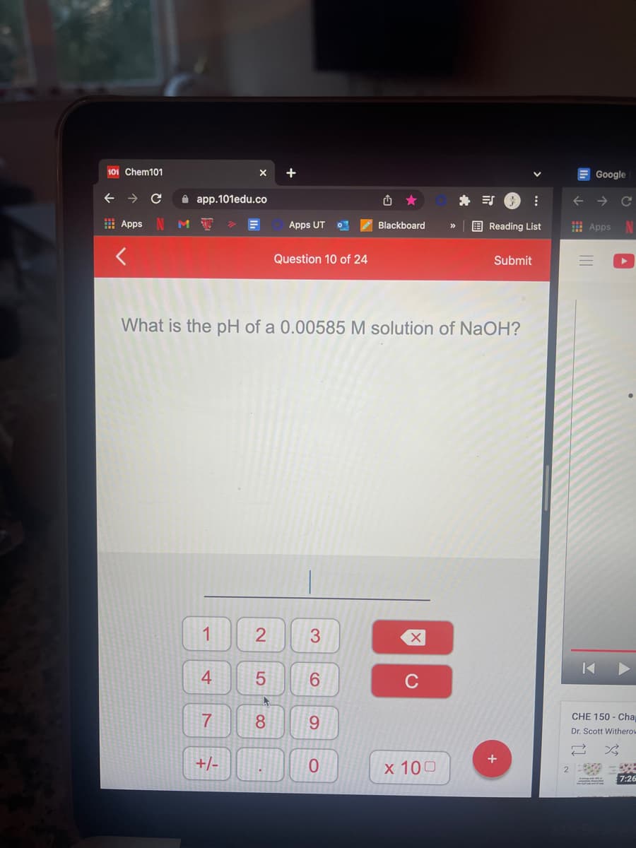 101 Chem101
+
E Google
A app.101edu.co
H Apps N
Apps UT
E Reading List
I Apps
Blackboard
>>
Question 10 of 24
Submit
What is the pH of a
00585 M solution of NaOH?
1
3.
6.
C
7
8
6.
CHE 150 - Cha
Dr. Scott Withero
+/-
0.
х 100
7:26
2.
4.
