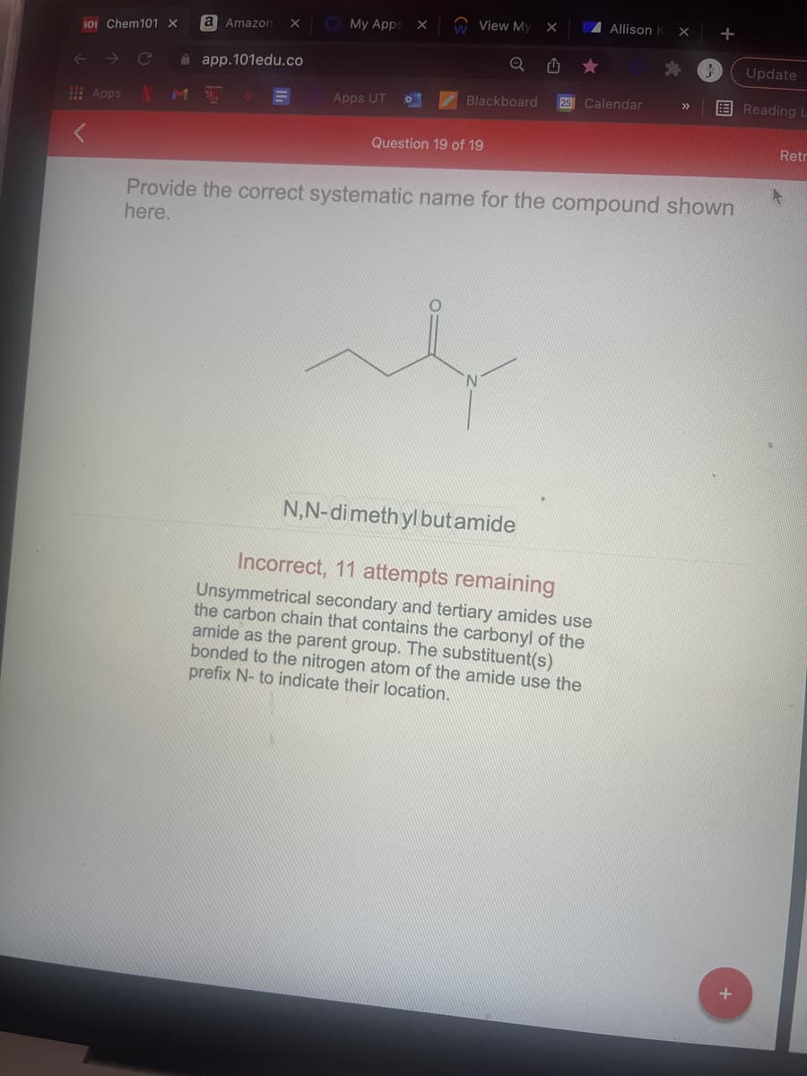 My Apps
W View My
A Allison K
+
Amazon
101 Chem101 X
A app.101edu.co
Update
IN
Blackboard
25 Calendar
E Reading L
>>
E Apps
Apps UT
Question 19 of 19
Retr
Provide the correct systematic name for the compound shown
here.
N.
N,N-dimeth yl butamide
Incorrect, 11 attempts remaining
Unsymmetrical secondary and tertiary amides use
the carbon chain that contains the carbonyl of the
amide as the parent group. The substituent(s)
bonded to the nitrogen atom of the amide use the
prefix N- to indicate their location.
