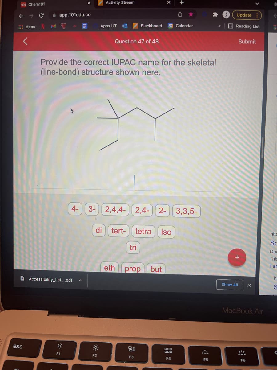Activity Stream
101 Chem101
->
i app.101edu.co
山
Update
I Apps
M
Apps UT
Blackboard
22 Calendar
E Reading List
>>
Question 47 of 48
Submit
Provide the correct IUPAC name for the skeletal
(line-bond) structure shown here.
4- 3-
2,4,4- 2,4-
2- 3,3,5-
di
tert-
tetra
iso
http
Sc
tri
Que
This
1 ar
eth
prop
but
A Accessibility_Let...pdf
Show All
MacBook Air
esc
80
F1
F2
F3
F4
F5
F6
のこ言
