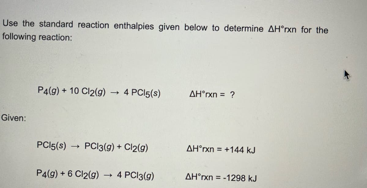Use the standard reaction enthalpies given below to determine AH°rxn for the
following reaction:
Given:
P4(g) + 10 Cl2(g)
PC15(s) ->
->>
4 PC15(s)
PC13(g) + Cl2(g)
P4(g) + 6 Cl2(g) → 4 PC13(g)
AH°rxn = ?
AH°rxn = +144 kJ
AH°rxn-1
= -1298 KJ