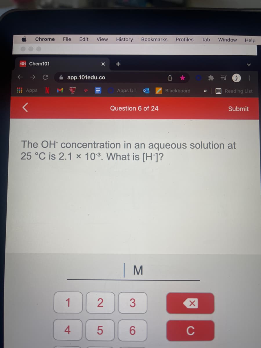 Chrome
File
Edit
View
History
Bookmarks
Profiles
Tab
Window
Help
101 Chem101
+
A app.101edu.co
I AppsN
Apps UT
Blackboard
EReading List
Question 6 of 24
Submit
The OH concentration in an aqueous solution at
25 °C is 2.1 x 103. What is [H*]?
M
1
4
6.
C
...
3.
2.

