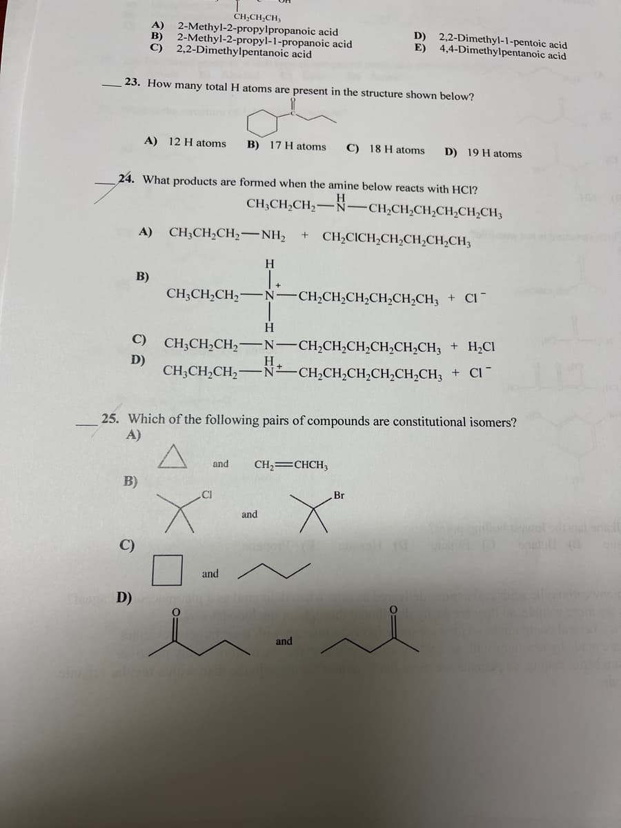 CH,CH;CH;
A) 2-Methyl-2-propylpropanoic acid
B)
D) 2,2-Dimethyl-1-pentoic acid
2-Methyl-2-propyl-1-propanoic acid
C) 2,2-Dimethylpentanoic acid
E)
4,4-Dimethylpentanoic acid
23. How many total H atoms are present in the structure shown below?
A) 12 H atoms
B) 17 H atoms
C) 18 H atoms
D) 19 H atoms
24. What products are formed when the amine below reacts with HCl?
CH;CH,CH,-N-CH,CH,CH,CH,CH,CH3
A)
CH;CH,CH,-NH2
+
CH2CICH,CH,CH,CH,CH3
H
B)
CH;CH,CH,–N-CH,CH,CH2CH,CH,CH3 + Cl
H.
C)
CH;CH,CH2-N-CH2CH2CH,CH,CH,CH3 + H;Cl
D)
CH;CH,CH,-
H.
-N CH,CH,CH,CH,CH,CH, + Cl ¯
25. Which of the following pairs of compounds are constitutional isomers?
A)
and
CH,=CHCH,
B)
Cl
Br
and
C)
and
o D)
and
