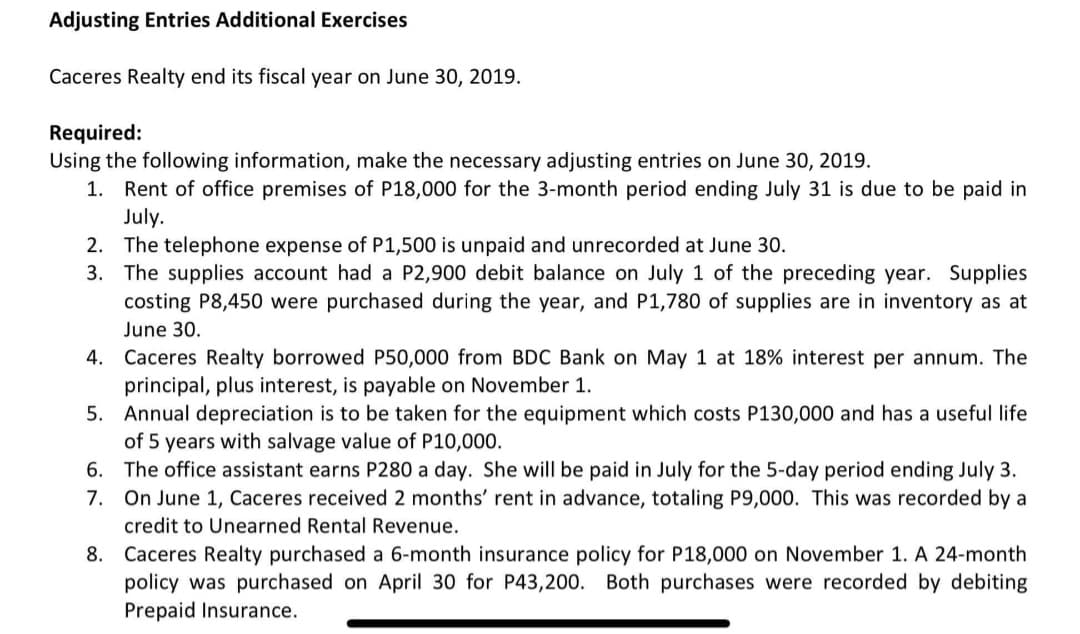 Adjusting Entries Additional Exercises
Caceres Realty end its fiscal year on June 30, 2019.
Required:
Using the following information, make the necessary adjusting entries on June 30, 2019.
1. Rent of office premises of P18,000 for the 3-month period ending July 31 is due to be paid in
July.
2. The telephone expense of P1,500 is unpaid and unrecorded at June 30.
3. The supplies account had a P2,900 debit balance on July 1 of the preceding year. Supplies
costing P8,450 were purchased during the year, and P1,780 of supplies are in inventory as at
June 30.
4. Caceres Realty borrowed P50,000 from BDC Bank on May 1 at 18% interest per annum. The
principal, plus interest, is payable on November 1.
5. Annual depreciation is to be taken for the equipment which costs P130,000 and has a useful life
of 5 years with salvage value of P10,000.
6. The office assistant earns P280 a day. She will be paid in July for the 5-day period ending July 3.
7. On June 1, Caceres received 2 months' rent in advance, totaling P9,000. This was recorded by a
credit to Unearned Rental Revenue.
8. Caceres Realty purchased a 6-month insurance policy for P18,000 on November 1. A 24-month
policy was purchased on April 30 for P43,200. Both purchases were recorded by debiting
Prepaid Insurance.
