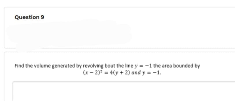 Question 9
Find the volume generated by revolving bout the line y = -1 the area bounded by
(x – 2)² = 4(y + 2) and y = -1.
