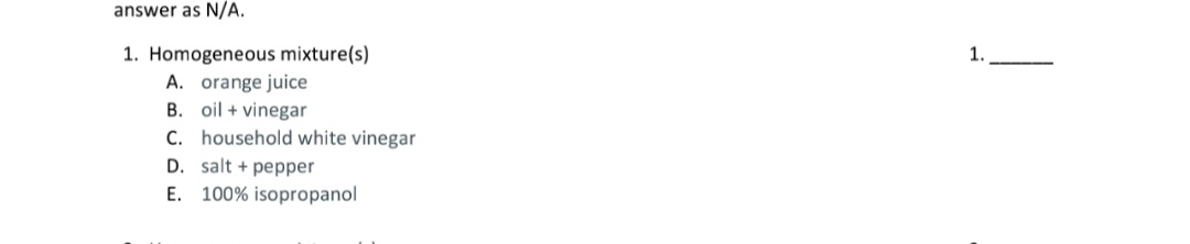 1. Homogeneous mixture(s)
A. orange juice
B. oil + vinegar
C. household white vinegar
D. salt + pepper
E. 100% isopropanol
