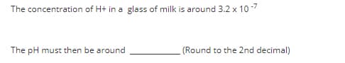 The concentration of H+ in a glass of milk is around 3.2 x 10-7
The pH must then be around
(Round to the 2nd decimal)
