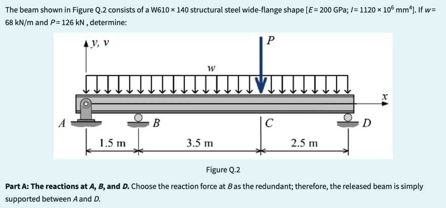 The beam shown in Figure Q.2 consists of a W610 x 140 structural steel wide-flange shape [E = 200 GPa; /= 1120 × 106 mm²]. If w=
68 kN/m and P= 126 kN, determine:
AY, V
1.5 m
B
W
P
TTTT♥IT.
3.5 m
C
↓↓↓↓↓↓
2.5 m
D
X
Figure Q.2
Part A: The reactions at A, B, and D. Choose the reaction force at Bas the redundant; therefore, the released beam is simply
supported between A and D.