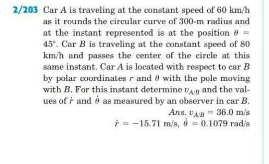 2/203 Car A is traveling at the constant speed of 60 km/h
as it rounds the circular curve of 300-m radius and
at the instant represented is at the position 6 =
45°. Car B is traveling at the constant speed of 80
km/h and passes the center of the circle at this
same instant. Car A is located with respect to car B
by polar coordinates r and 0 with the pole moving
with B. For this instant determine vAB and the val-
ues of i and ở as measured by an observer in car B.
Ans. VAB = 36.0 m/s
i = -15.71 m/s, 6 = 0.1079 rad/s
