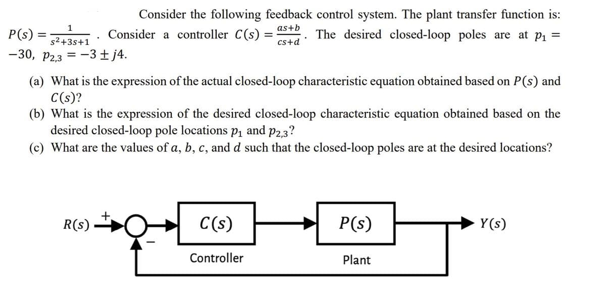 Consider the following feedback control system. The plant transfer function is:
1
as+b
P(s) =
Consider a controller C(s)
The desired closed-loop poles are at p1 =
s2+3s+1
cs+d
-30, P2.3 = -3±j4.
(a) What is the expression of the actual closed-loop characteristic equation obtained based on P(s) and
C(s)?
(b) What is the expression of the desired closed-loop characteristic equation obtained based on the
desired closed-loop pole locations pį and p2,3?
(c) What are the values of a, b, c, and d such that the closed-loop poles are at the desired locations?
R(s)
C(s)
P(s)
Y(s)
Controller
Plant
