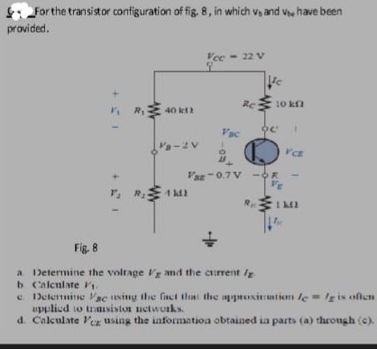 For the transistor configuration of fig. 8, in which v, and ve have been
provided.
Vee - 22 V
Re 10 kn
R
40 kt
2
Vac
V-2V
Var-0.7 V -OR
R 1 M2
Fig. 8
a. Determine the voltage Vg and the current Ig.
b Calenlate Pi.
e. Determine Vac using the finct that the avproximtion c = Ig is oflen
upplied to trasistor uctworks.
d. Calculate Ver using the information obtained ia parts (a) throngh (c).
