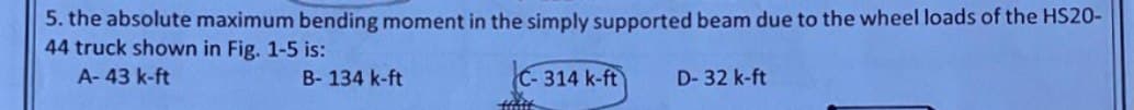 5. the absolute maximum bending moment in the simply supported beam due to the wheel loads of the HS20-
44 truck shown in Fig. 1-5 is:
A-43 k-ft
B-134 k-ft
C-314 k-ft
Haft
D-32 k-ft