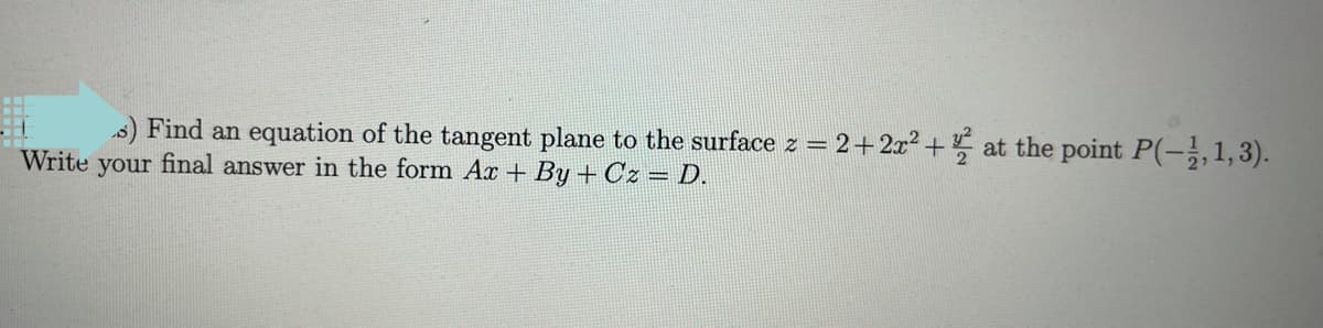 s) Find an equation of the tangent plane to the surface z = 2+2x² + at the point P(-,1,3).
Write your final answer in the form Ax + By + Cz = D.
