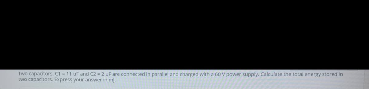 Two capacitors, C1 = 11 uF and C2 = 2 uF are connected in parallel and charged with a 60 V power supply. Calculate the total energy stored in
two capacitors. Express your answer in mj.
