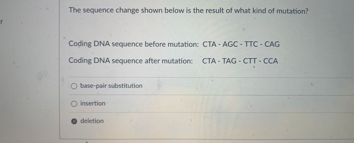 r
The sequence change shown below is the result of what kind of mutation?
Coding DNA sequence before mutation: CTA - AGC - TTC - CAG
Coding DNA sequence after mutation: CTA - TAG - CTT - CCA
O base-pair substitution
O insertion
deletion
