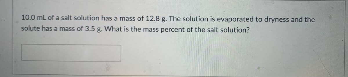 10.0 mL of a salt solution has a mass of 12.8 g. The solution is evaporated to dryness and the
solute has a mass of 3.5 g. What is the mass percent of the salt solution?