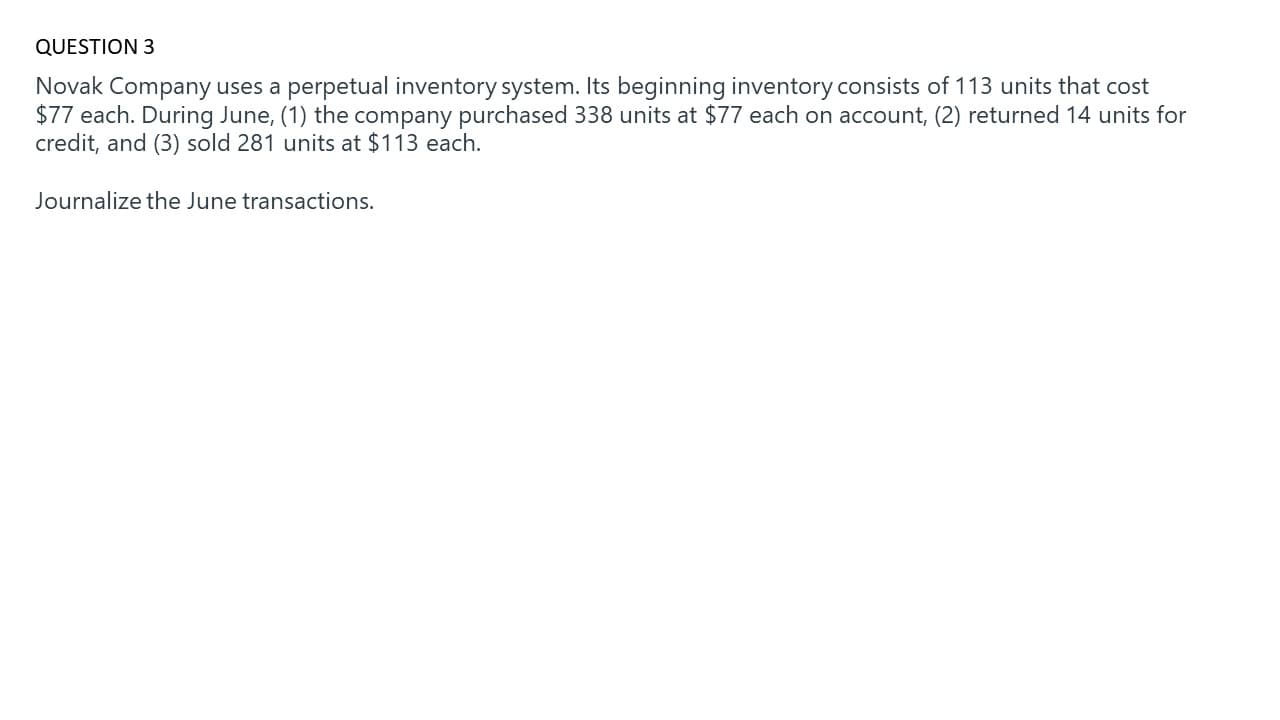 Novak Company uses a perpetual inventory system. Its beginning inventory consists of 113 units that cost
$77 each. During June, (1) the company purchased 338 units at $77 each on account, (2) returned 14 units for
credit, and (3) sold 281 units at $113 each.
Journalize the June transactions.
