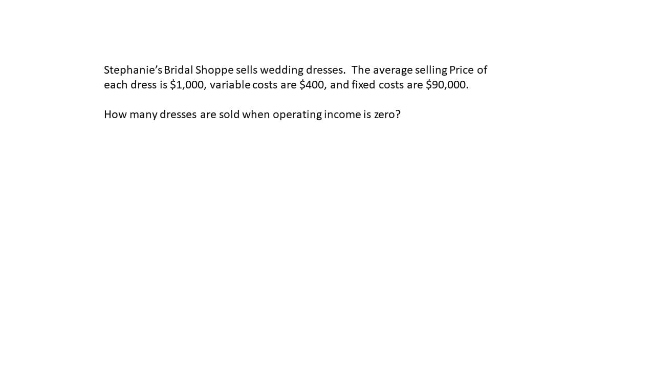 Stephanie's Bridal Shoppe sells wedding dresses. The average selling Price of
each dress is $1,000, variable costs are $400, and fixed costs are $90,000.
How many dresses are sold when operating income is zero?
