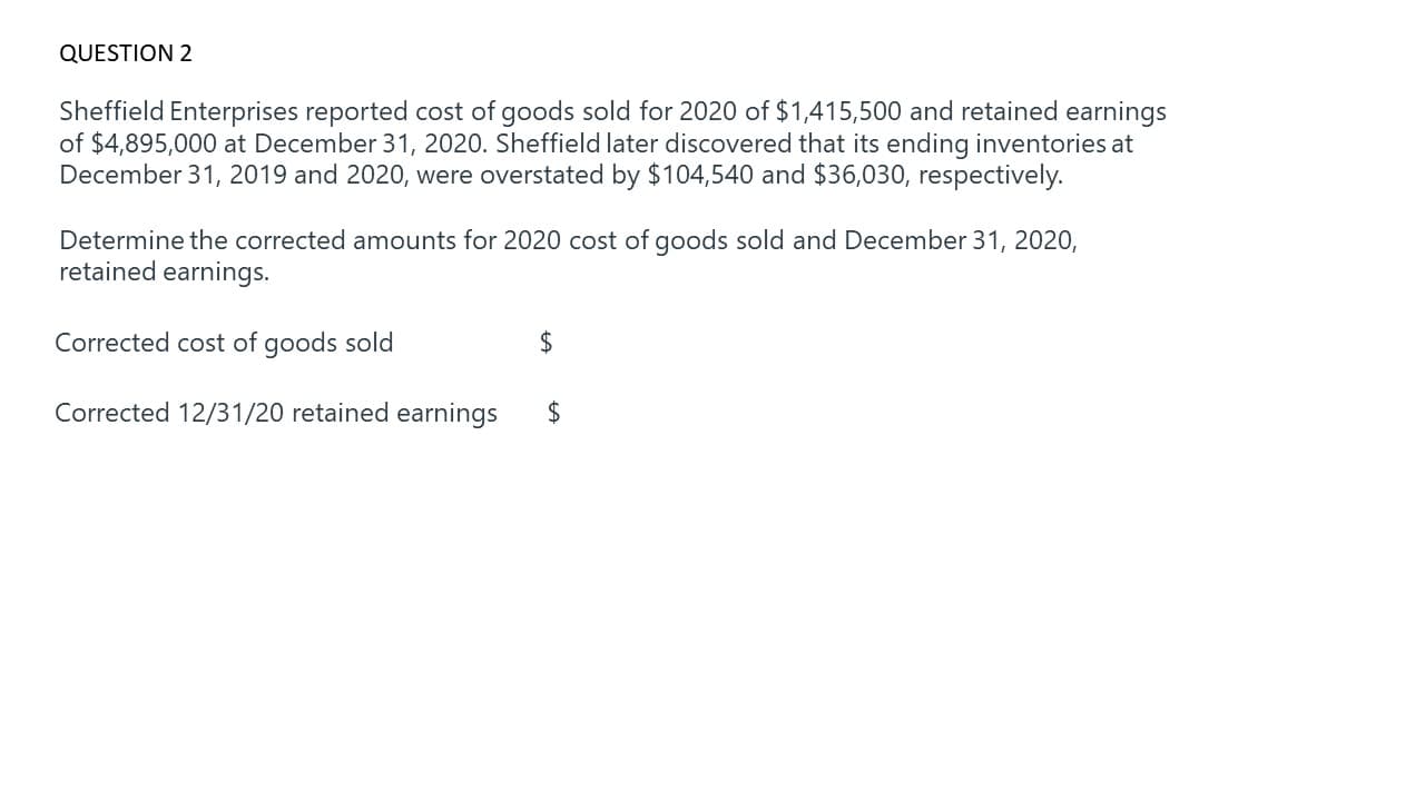 Sheffield Enterprises reported cost of goods sold for 2020 of $1,415,500 and retained earnings
of $4,895,000 at December 31, 2020. Sheffield later discovered that its ending inventories at
December 31, 2019 and 2020, were overstated by $104,540 and $36,030, respectively.
Determine the corrected amounts for 2020 cost of goods sold and December 31, 2020,
retained earnings.
Corrected cost of goods sold
2$
Corrected 12/31/20 retained earnings
