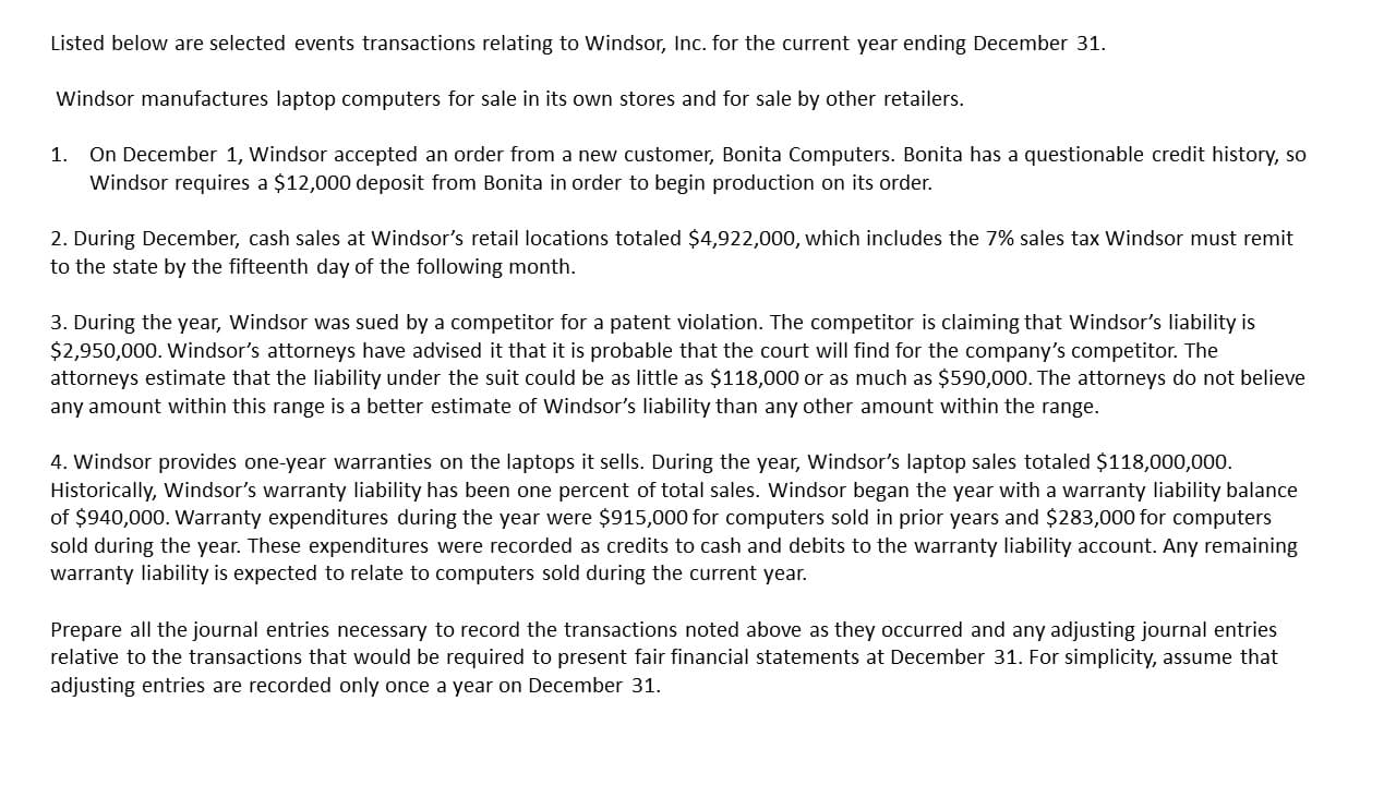 On December 1, Windsor accepted an order from a new customer, Bonita Computers. Bonita has a questionable credit history, so
Windsor requires a $12,000 deposit from Bonita in order to begin production on its order.
1.
2. During December, cash sales at Windsor's retail locations totaled $4,922,000, which includes the 7% sales tax Windsor must remit
to the state by the fifteenth day of the following month.
3. During the year, Windsor was sued by a competitor for a patent violation. The competitor is claiming that Windsor's liability is
$2,950,000. Windsor's attorneys have advised it that it is probable that the court will find for the company's competitor. The
attorneys estimate that the liability under the suit could be as little as $118,000 or as much as $590,000. The attorneys do not believe
any amount within this range is a better estimate of Windsor's liability than any other amount within the range.
4. Windsor provides one-year warranties on the laptops it sells. During the year, Windsor's laptop sales totaled $118,000,000.
Historically, Windsor's warranty liability has been one percent of total sales. Windsor began the year with a warranty liability balance
of $940,000. Warranty expenditures during the year were $915,000 for computers sold in prior years and $283,000 for computers
sold during the year. These expenditures were recorded as credits to cash and debits to the warranty liability account. Any remaining
warranty liability is expected to relate to computers sold during the current year.
Prepare all the journal entries necessary to record the transactions noted above as they occurred and any adjusting journal entries
relative to the transactions that would be required to present fair financial statements at December 31. For simplicity, assume that
adjusting entries are recorded only once a year on December 31
