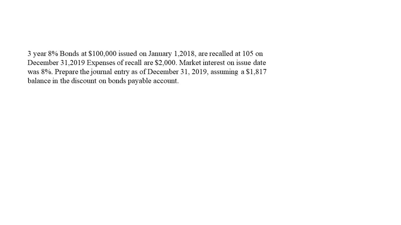 3 year 8% Bonds at $100,000 issued on January 1,2018, are recalled at 105 on
December 31,2019 Expenses of recall are $2,000. Market interest on issue date
was 8%. Prepare the journal entry as of December 31, 2019, assuming a $1,817
balance in the discount on bonds payable account.
