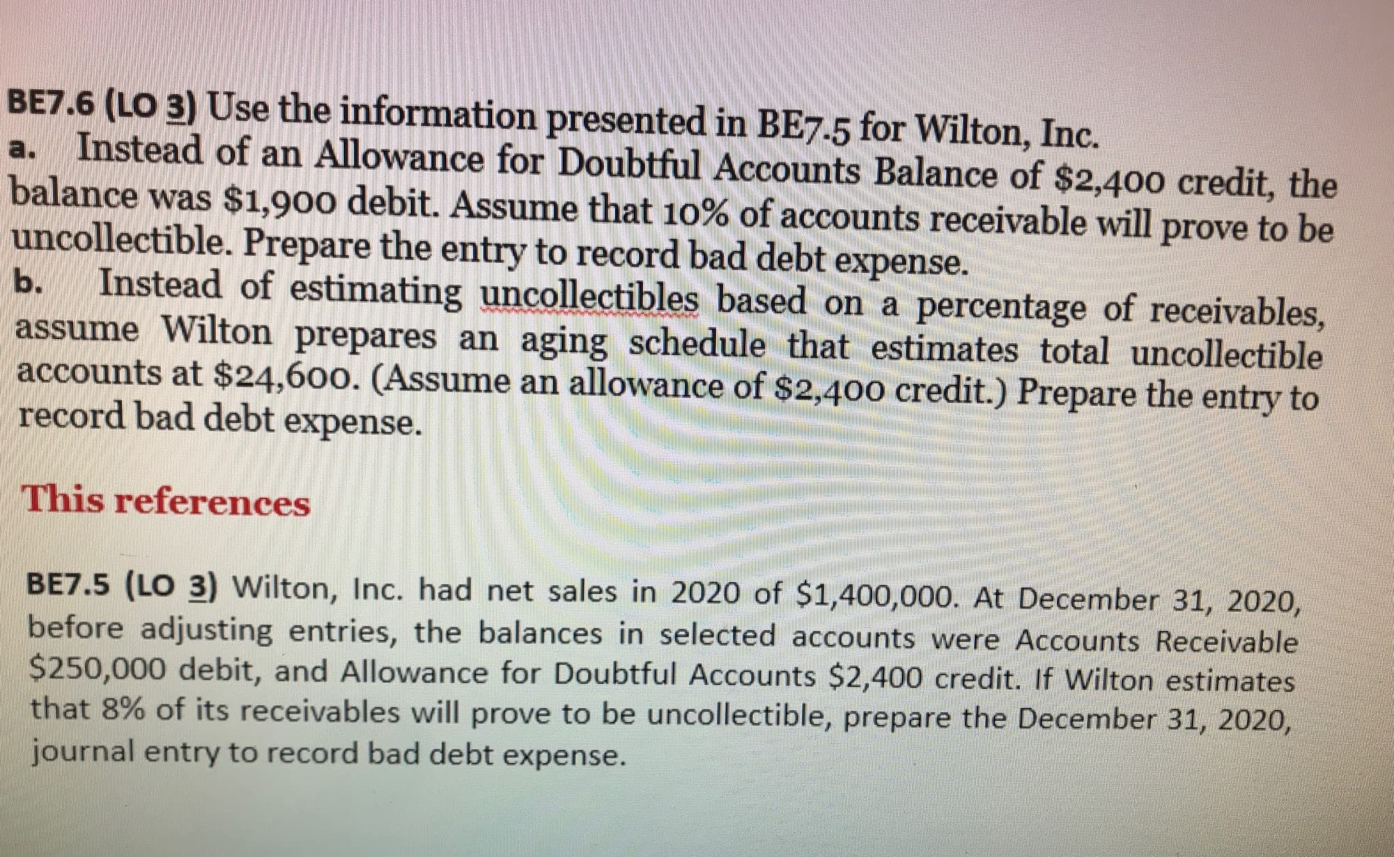 BE7.6 (LO 3) Use the information presented in BE7.5 for Wilton, Inc.
a. Instead of an Allowance for Doubtful Accounts Balance of $2,400 credit, the
balance was $1,900 debit. Assume that 10% of accounts receivable will prove to be
uncollectible. Prepare the entry to record bad debt expense.
Instead of estimating uncollectibles based on a percentage of receivables,
assume Wilton prepares an aging schedule that estimates total uncollectible
accounts at $24,600. (Assume an allowance of $2,400 credit.) Prepare the entry to
record bad debt expense.
ь.
This references
BE7.5 (LO 3) Wilton, Inc. had net sales in 2020 of $1,400,000. At December 31, 2020,
before adjusting entries, the balances in selected accounts were Accounts Receivable
$250,000 debit, and Allowance for Doubtful Accounts $2,400 credit. If Wilton estimates
that 8% of its receivables will prove to be uncollectible, prepare the December 31, 2020,
journal entry to record bad debt expense.

