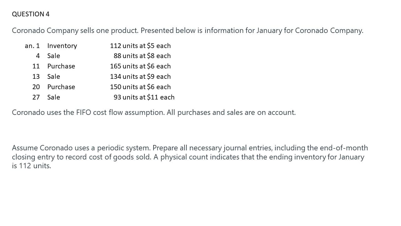 Coronado Company sells one product. Presented below is information for January for Coronado Company.
an. 1 Inventory
112 units at $5 each
4 Sale
88 units at $8 each
11
Purchase
165 units at $6 each
13
Sale
134 units at $9 each
20
Purchase
150 units at $6 each
27
Sale
93 units at $11 each
Coronado uses the FIFO cost flow assumption. All purchases and sales are on account.
Assume Coronado uses a periodic system. Prepare all necessary journal entries, including the end-of-month
closing entry to record cost of goods sold. A physical count indicates that the ending inventory for January
is 112 units.
