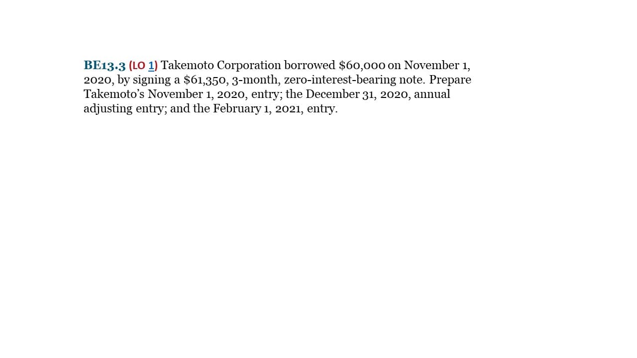 BE13.3 (LO 1) Takemoto Corporation borrowed $60,000 on November 1,
2020, by signing a $61,350, 3-month, zero-interest-bearing note. Prepare
Takemoto's November 1, 2020, entry; the December 31, 2020, annual
adjusting entry; and the February 1, 2021, entry.

