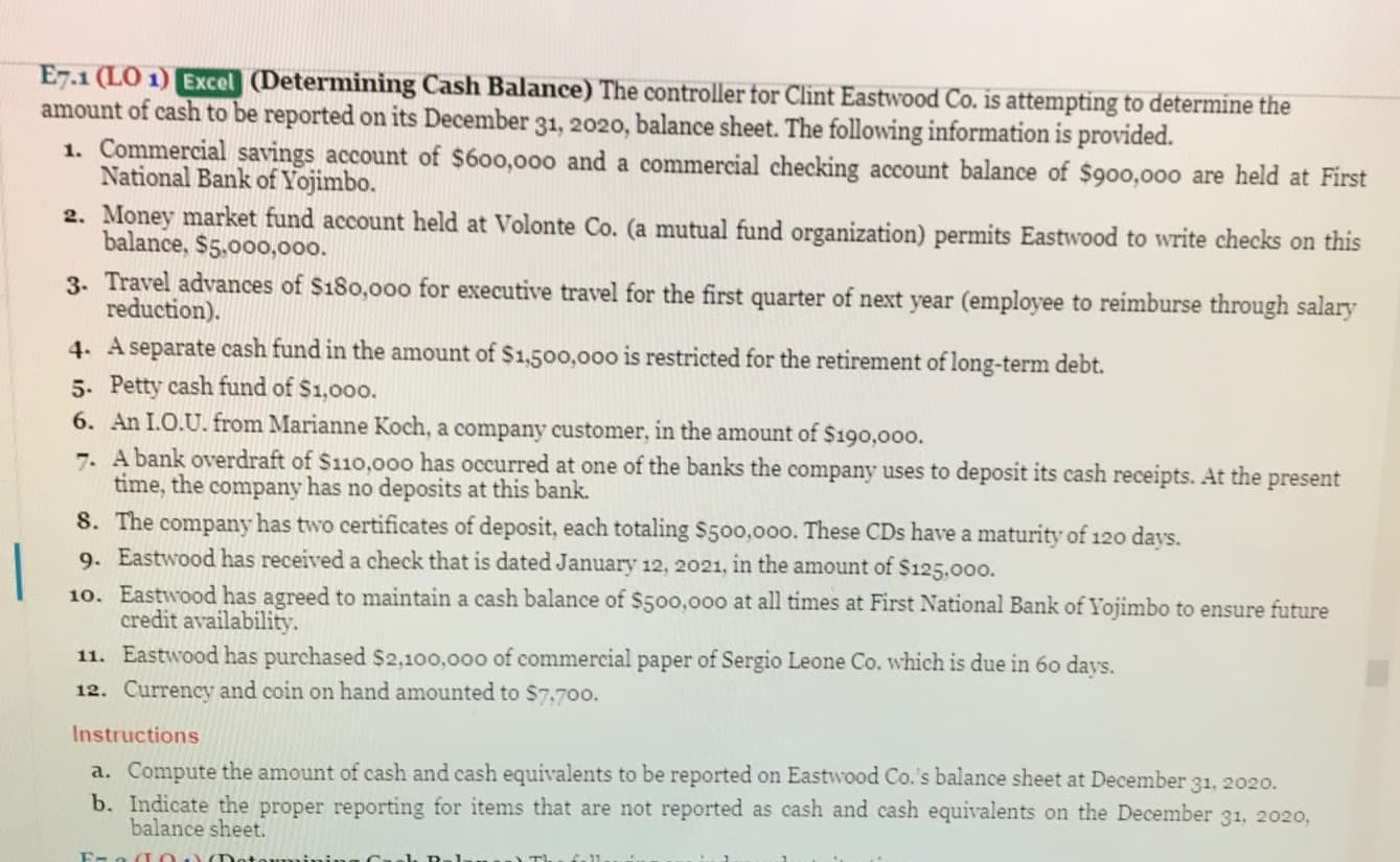 E7.1 (LO 1) Excel (Determining Cash Balance) The controller for Clint Eastwood Co. is attempting to determine the
amount of cash to be reported on its December 31, 20o20, balance sheet. The following information is provided.
1. Commercial savings account of $600,000 and a commercial checking account balance of $900,000 are held at First
National Bank of Yojimbo.
2. Money market fund account held at Volonte Co. (a mutual fund organization) permits Eastwood to write checks on this
balance, $5.000,000.
3. Travel advances of $180,00oo for executive travel for the first quarter of next year (employee to reimburse through salary
reduction).
4. A separate cash fund in the amount of $1,500,000 is restricted for the retirement of long-term debt.
5. Petty cash fund of $1,000.
6. An I.O.U. from Marianne Koch, a company customer, in the amount of $190,000.
7. A bank overdraft of $110,000 has occurred at one of the banks the company uses to deposit its cash receipts. At the present
time, the company has no deposits at this bank.
8. The company has two certificates of deposit, each totaling $500,000o. These CDs have a maturity of 120 days.
9. Eastwood has received a check that is dated January 12, 2021, in the amount of $125,000.
10. Eastwood has agreed to maintain a cash balance of $500,000 at all times at First National Bank of Yojimbo to ensure future
credit availability.
11. Eastwood has purchased $2,100,000 of commercial paper of Sergio Leone Co. which is due in 60 days.
12. Currency and coin on hand amounted to $7.700.
Instructions
a. Compute the amount of cash and cash equivalents to be reported on Eastwood Co.'s balance sheet at December 31, 2020.
b. Indicate the proper reporting for items that are not reported as cash and cash equivalents on the December 31, 2020,
balance sheet.
