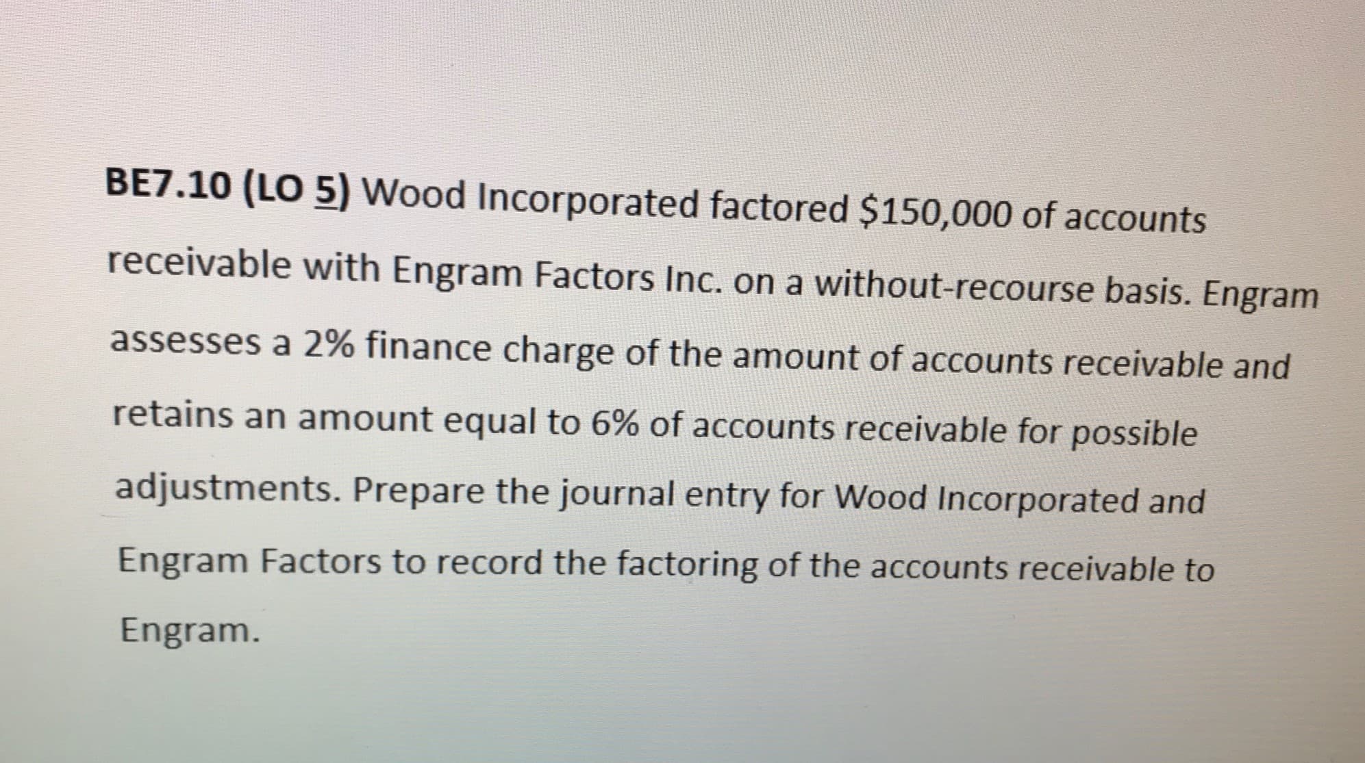 BE7.10 (LO 5) Wood Incorporated factored $150,000 of accounts
receivable with Engram Factors Inc. on a without-recourse basis. Engram
assesses a 2% finance charge of the amount of accounts receivable and
retains an amount equal to 6% of accounts receivable for possible
adjustments. Prepare the journal entry for Wood Incorporated and
Engram Factors to record the factoring of the accounts receivable to
Engram.
