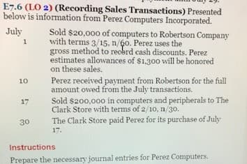 E7.6 (LO 2) (Recording Sales Transactions) Presented
below is information from Perez Computers Incorporated.
Sold $20,000 of computers to Robertson Company
with terms 3/15, n/60. Perez uses the
gross method to reobrd cash discounts. Perez
estimates allowances of $1,30o will be honored
on these sales.
July
Perez received payment from Robertson for the full
amount owed from the July transactions.
10
Sold $200,000 in computers and peripherals to The
Clark Store with terms of 2/10, n/30.
17
30
The Clark Store paid Perez for its purchase of July
17.
Instructions
Prepare the necessary journal entries for Perez Computers.
