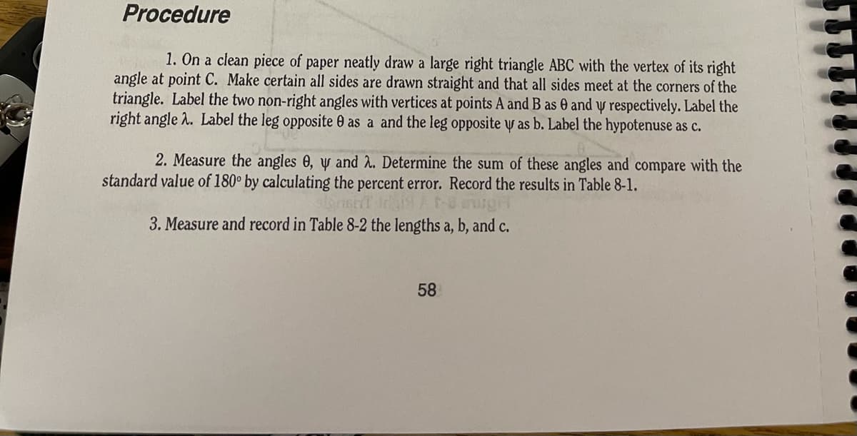 Procedure
1. On a clean piece of paper neatly draw a large right triangle ABC with the vertex of its right
angle at point C. Make certain all sides are drawn straight and that all sides meet at the corners of the
triangle. Label the two non-right angles with vertices at points A and B as 0 and y respectively. Label the
right angle 2. Label the leg opposite 0 as a and the leg opposite y as b. Label the hypotenuse as c.
2. Measure the angles 0, y and 2. Determine the sum of these angles and compare with the
standard value of 180° by calculating the percent error. Record the results in Table 8-1.
3. Measure and record in Table 8-2 the lengths a, b, and c.
58
