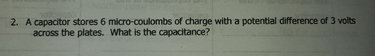 2. A capacitor stores 6 micro-coulombs of charge with a potential difference of 3 volts
across the plates. What is the capacitance?
