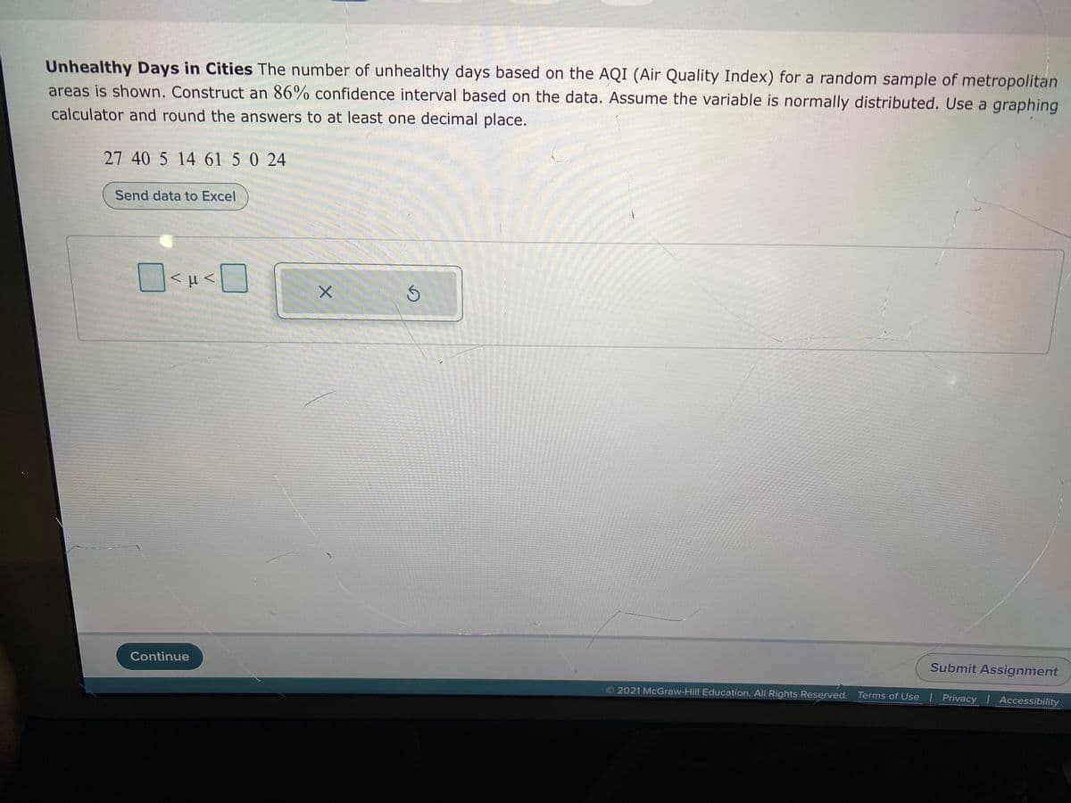 Unhealthy Days in Cities The number of unhealthy days based on the AQI (Air Quality Index) for a random sample of metropolitan
areas is shown. Construct an 86% confidence interval based on the data. Assume the variable is normally distributed. Use a graphing
calculator and round the answers to at least one decimal place.
27 40 5 14 61 5 0 24
Send data to Excel
<H<
Continue
Submit Assignment
2021 McGraw-Hill Education. All Rights Reserved. Terms of Use | Privacy | Accessibility
