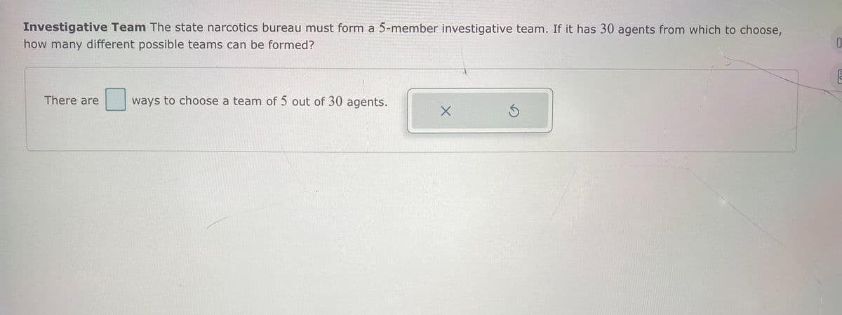 Investigative Team The state narcotics bureau must form a 5-member investigative team. If it has 30 agents from which to choose,
how many different possible teams can be formed?
There are
ways to choose a team of 5 out of 30 agents.
