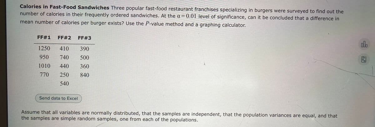 Calories in Fast-Food Sandwiches Three popular fast-food restaurant franchises specializing in burgers were surveyed to find out the
number of calories in their frequently ordered sandwiches. At the a= 0.01 level of significance, can it be concluded that a difference in
mean number of calories per burger exists? Use the P-value method and a graphing calculator.
FF#1
FF#2
FF#3
ala
1250
410
390
950
740
500
1010
440
360
770
250
840
540
Send data to Excel
Assume that all variables are normally distributed, that the samples are independent, that the population variances are equal, and that
the samples are simple random samples, one from each of the populations.
