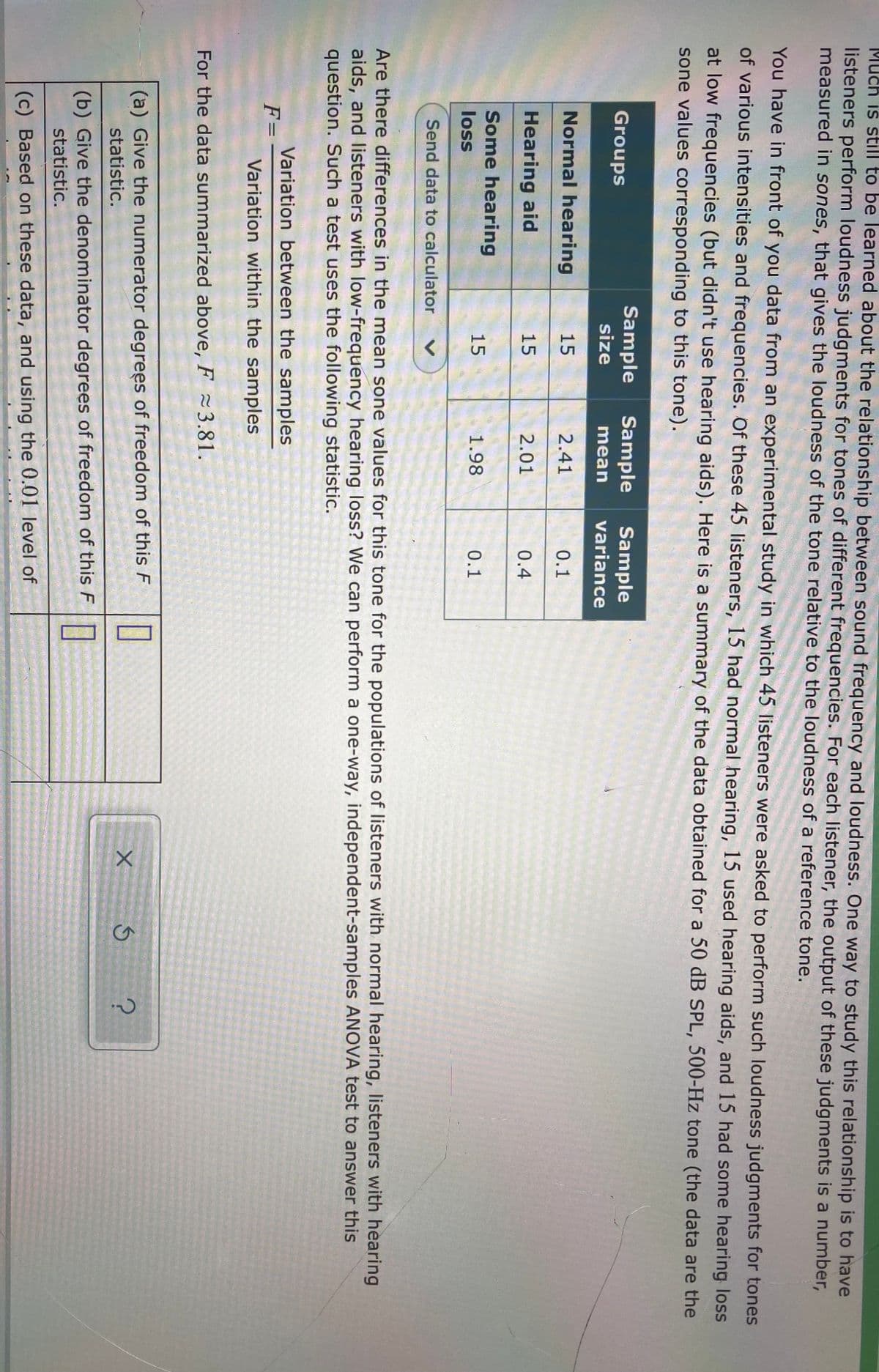 Much is still to be learned about the relationship between sound frequency and loudness. One way to study this relationship is to have
listeners perform loudness judgments for tones of different frequencies. For each listener, the output of these judgments is a number,
measured in sones, that gives the loudness of the tone relative to the loudness of a reference tone.
You have in front of you data from an experimental study in which 45 listeners were asked to perform such loudness judgments for tones
of various intensities and frequencies. Of these 45 listeners, 15 had normal hearing, 15 used hearing aids, and 15 had some hearing loss
at low frequencies (but didn't use hearing aids). Here is a summary of the data obtained for a 50 dB SPL, 500-Hz tone (the data are the
sone values corresponding to this tone).
Sample
size
Sample
Sample
variance
Groups
mean
Normal hearing
15
2.41
0.1
Hearing aid
15
2.01
0.4
Some hearing
15
1.98
0.1
loss
Send data to calculator
Are there differences in the mean sone values for this tone for the populations of listeners with normal hearing, listeners with hearing
aids, and listeners with low-frequency hearing loss? We can perform a one-way, independent-samples ANOVA test to answer this
question. Such a test uses the following statistic.
Variation between the samples
F=
Variation within the samples
For the data summarized above, F 3.81.
(a) Give the numerator degrees of freedom of this F
statistic.
(b) Give the denominator degrees of freedom of this F
statistic.
(c) Based on these data, and using the 0.01 level of
