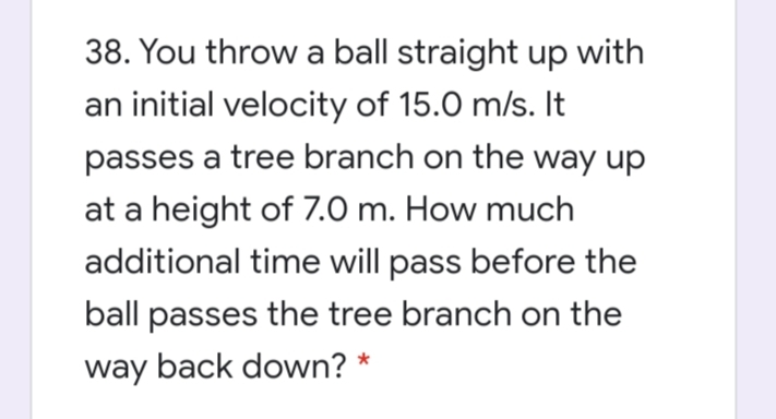 38. You throw a ball straight up with
an initial velocity of 15.0 m/s. It
passes a tree branch on the way up
at a height of 7.0 m. How much
additional time will pass before the
ball passes the tree branch on the
way back down? *
