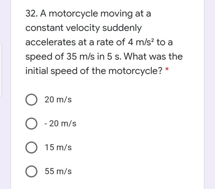 32. A motorcycle moving at a
constant velocity suddenly
accelerates at a rate of 4 m/s? to a
speed of 35 m/s in 5 s. What was the
initial speed of the motorcycle? *
O 20 m/s
O - 20 m/s
O 15 m/s
O 55 m/s
