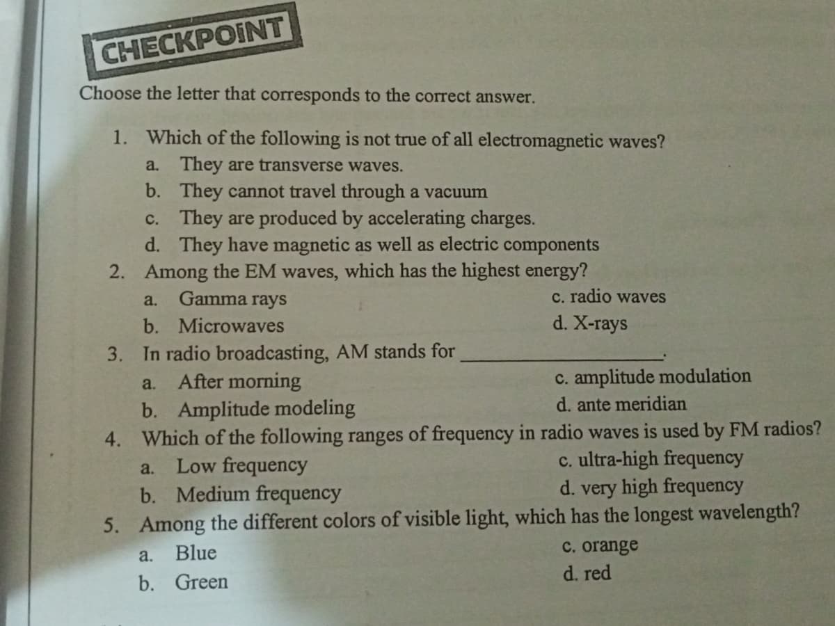 CHECКРОINT
Choose the letter that corresponds to the correct answer.
1. Which of the following is not true of all electromagnetic waves?
a. They are transverse waves.
b. They cannot travel through a vacuum
c. They are produced by accelerating charges.
d. They have magnetic as well as electric components
2. Among the EM waves, which has the highest energy?
Gamma rays
C. radio waves
a.
b. Microwaves
d. X-rays
3. In radio broadcasting, AM stands for
After morning
c. amplitude modulation
a.
d. ante meridian
b. Amplitude modeling
4. Which of the following ranges of frequency in radio waves is used by FM radios?
Low frequency
b. Medium frequency
c. ultra-high frequency
d. very high frequency
a.
5. Among the different colors of visible light, which has the longest wavelength?
C. orange
d. red
a.
Blue
b. Green
