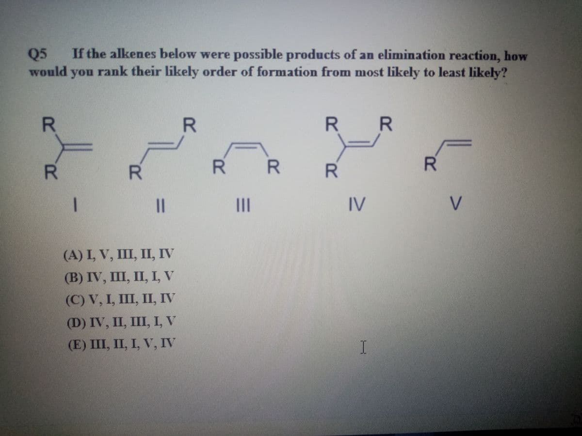If the alkenes below were possible products of an elimination reaction, how
rank their likely order of formation from most likely to least likely?
Q5
would
you
R
R R
R.
R R
R.
R
II
IV
V
(A) I, V, III, ПІ, IV
(В) IV, 1, II, I, V
(C) V, I, III, II, IV
(D) IV, II, III, I, V
(E) III, II, I, V, IV
