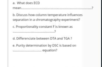 a. What does ECD
mean.
b. Discuss how column temperature influences
separation in a chromatography experiment?
C. Proportionality constant F is known as
. .?
d. Differenciate between DTA and TGA ?
e. Purity determination by DSC is based on
equation?
