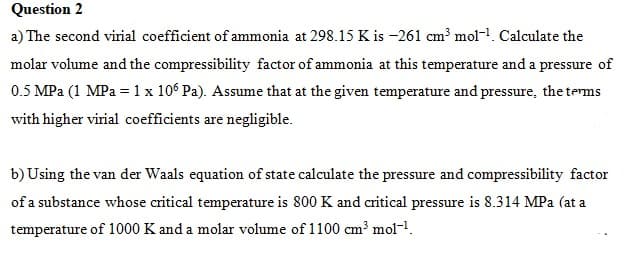 Question 2
a) The second virial coefficient of ammonia at 298.15 K is -261 cm³ mol-1. Calculate the
molar volume and the compressibility factor of ammonia at this temperature and a pressure of
0.5 MPa (1 MPa = 1x 106 Pa). Assume that at the given temperature and pressure, the terms
with higher virial coefficients are negligible.
b) Using the van der Waals equation of state calculate the pressure and compressibility factor
of a substance whose critical temperature is 800 K and critical pressure is 8.314 MPa (at a
temperature of 1000 K and a molar volume of 1100 cm³ mol-1.
