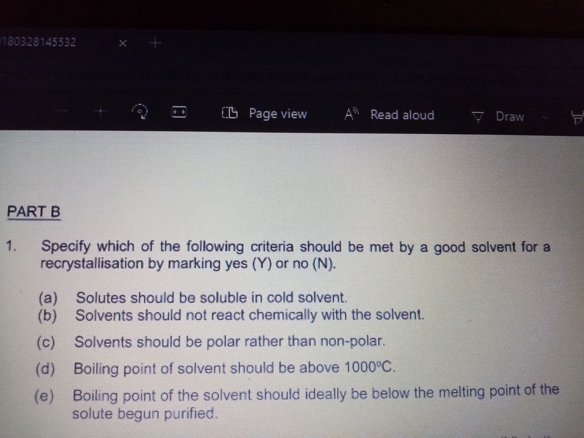0180328145532
O Page view
A Read aloud
V Draw
PART B
Specify which of the following criteria should be met by a good solvent for a
recrystallisation by marking yes (Y) or no (N).
1.
(a)Solutes should bo soluble in cold solvent.
(b) Solvents should not react chemically with the solvent.
(c) Solvents should be polar rather than non-polar.
(d) Boiling point of solvent should be above 1000°C.
(e) Boiling point of the solvent should ideally be below the melting point of the
solute begun purified.
