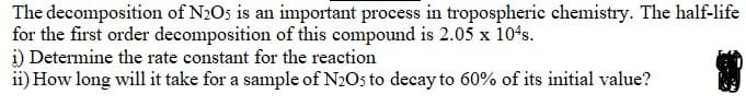 The decomposition of N2O5 is an important process in tropospheric chemistry. The half-life
for the first order decomposition of this compound is 2.05 x 104s.
i) Determine the rate constant for the reaction
ii) How long will it take for a sample of N2Os to decay to 60% of its initial value?
