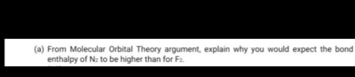 (a) From Molecular Orbital Theory argument, explain why you would expect the bond
enthalpy of N2 to be higher than for F2.
