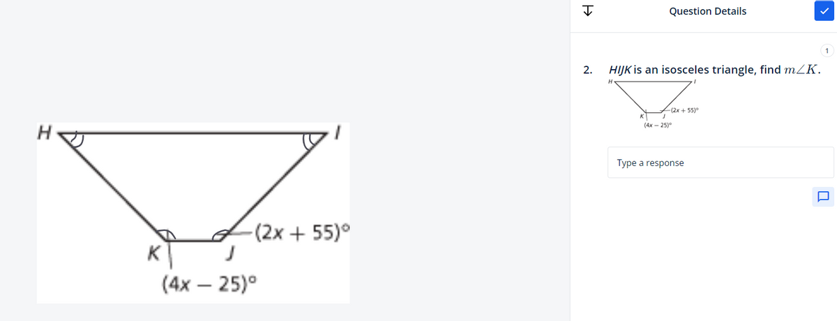 K
-(2x + 55)°
J
(4x - 25)°
H
Question Details
2. HIJK is an isosceles triangle, find m/K.
K
(4x25)
-(2x + 55)°
Type a response